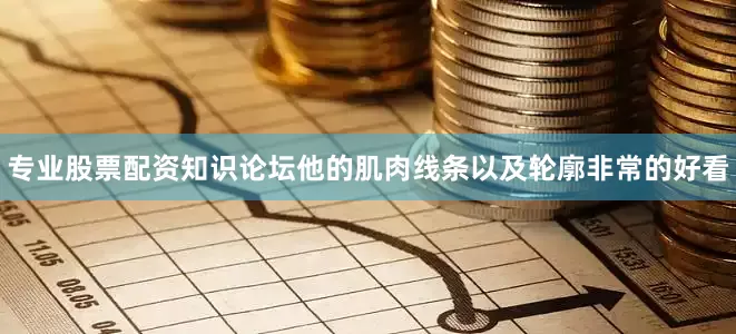 专业股票配资知识论坛他的肌肉线条以及轮廓非常的好看