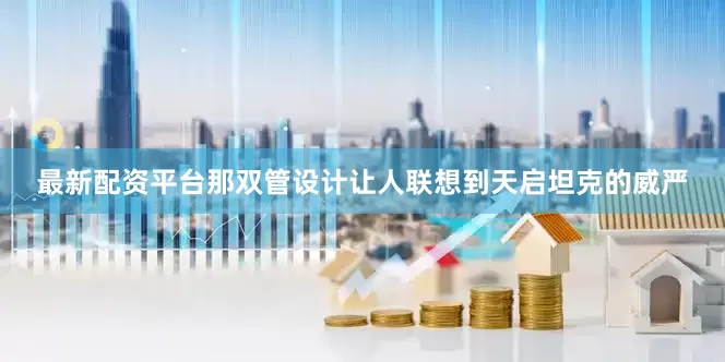 最新配资平台那双管设计让人联想到天启坦克的威严