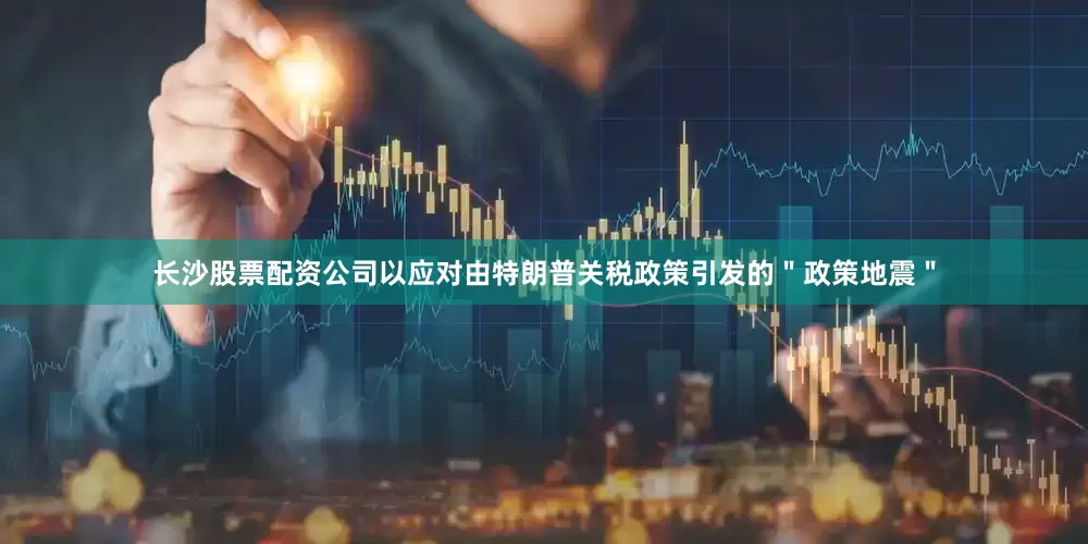 长沙股票配资公司以应对由特朗普关税政策引发的＂政策地震＂