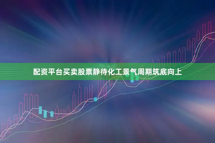 配资平台买卖股票静待化工景气周期筑底向上