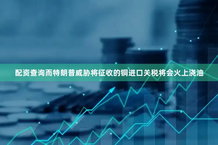配资查询而特朗普威胁将征收的铜进口关税将会火上浇油