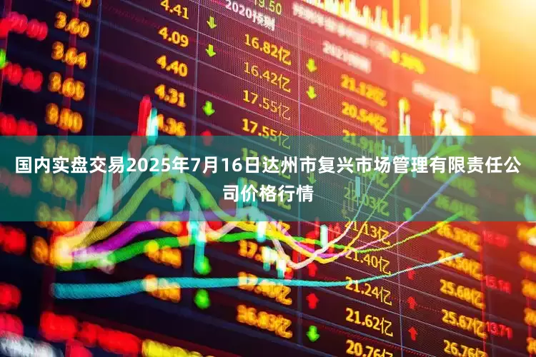 国内实盘交易2025年7月16日达州市复兴市场管理有限责任公司价格行情