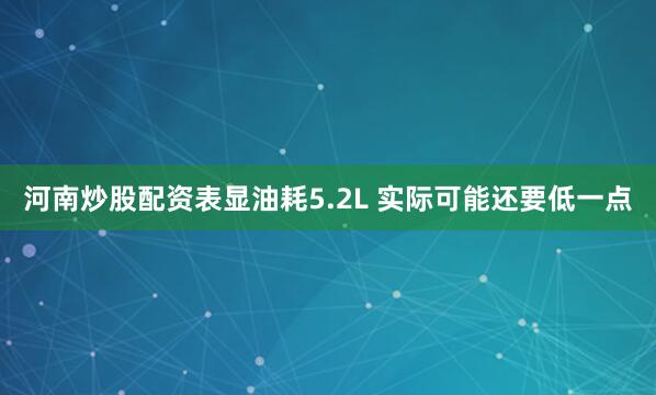 河南炒股配资表显油耗5.2L 实际可能还要低一点