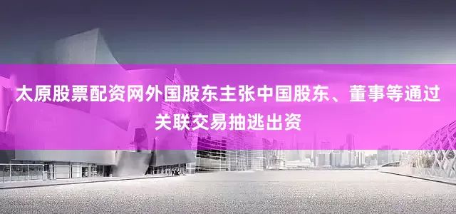 太原股票配资网外国股东主张中国股东、董事等通过关联交易抽逃出资