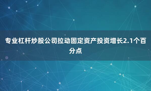 专业杠杆炒股公司拉动固定资产投资增长2.1个百分点