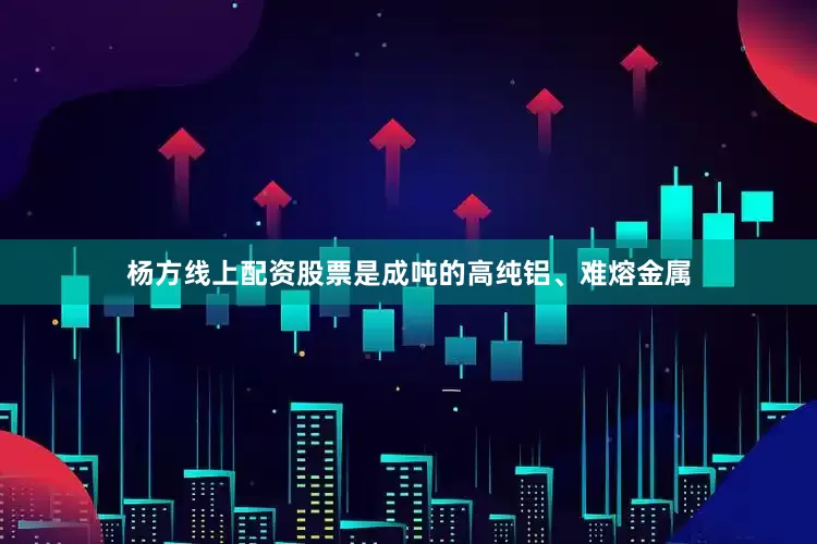 杨方线上配资股票是成吨的高纯铝、难熔金属