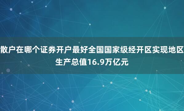 散户在哪个证券开户最好全国国家级经开区实现地区生产总值16.9万亿元