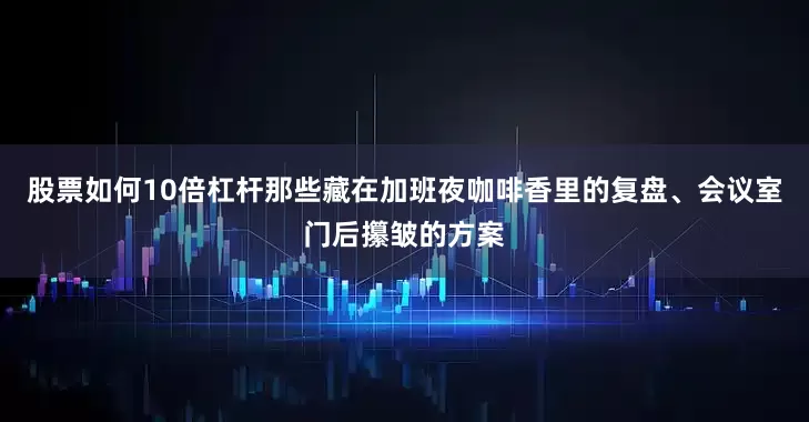 股票如何10倍杠杆那些藏在加班夜咖啡香里的复盘、会议室门后攥皱的方案